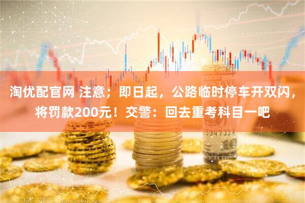 淘优配官网 注意；即日起，公路临时停车开双闪，将罚款200元！交警：回去重考科目一吧