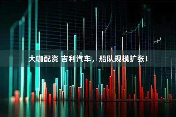 大咖配资 吉利汽车，船队规模扩张！