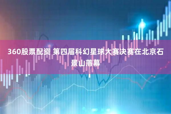 360股票配资 第四届科幻星球大赛决赛在北京石景山落幕