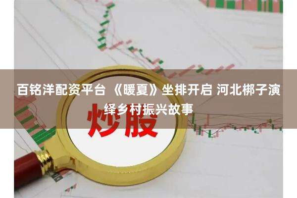 百铭洋配资平台 《暖夏》坐排开启 河北梆子演绎乡村振兴故事