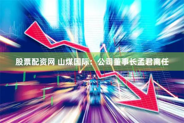股票配资网 山煤国际：公司董事长孟君离任
