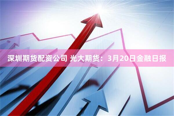 深圳期货配资公司 光大期货：3月20日金融日报