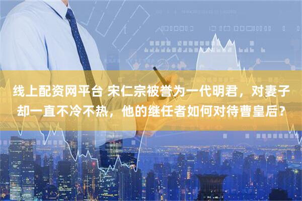 线上配资网平台 宋仁宗被誉为一代明君，对妻子却一直不冷不热，他的继任者如何对待曹皇后？