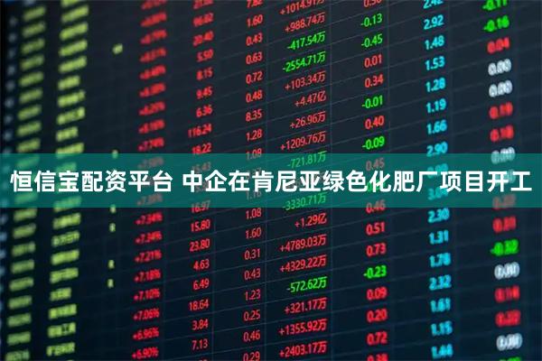 恒信宝配资平台 中企在肯尼亚绿色化肥厂项目开工