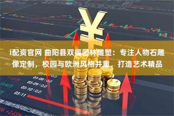 i配资官网 曲阳县双福园林雕塑：专注人物石雕像定制，校园与欧洲风格并重，打造艺术精品