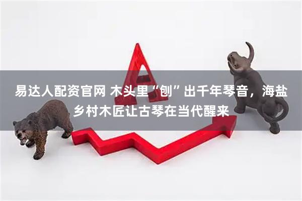易达人配资官网 木头里“刨”出千年琴音，海盐乡村木匠让古琴在当代醒来