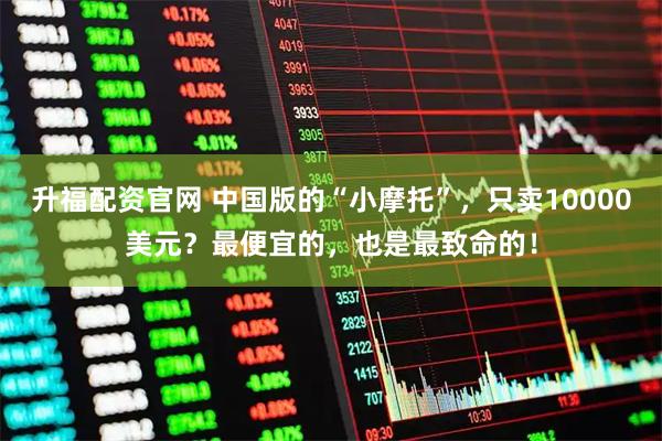 升福配资官网 中国版的“小摩托”，只卖10000美元？最便宜的，也是最致命的！