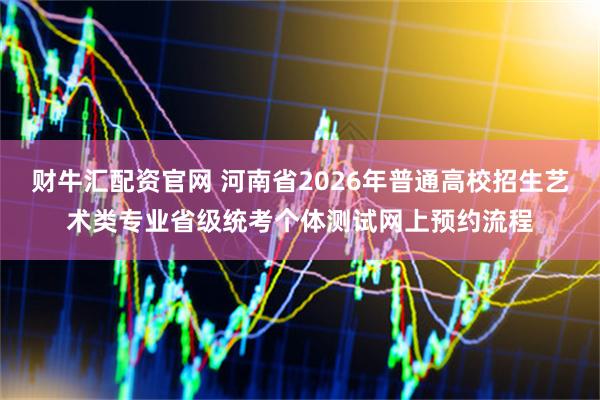 财牛汇配资官网 河南省2026年普通高校招生艺术类专业省级统考个体测试网上预约流程