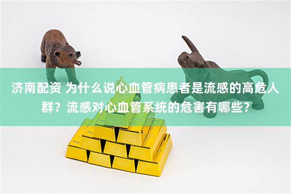 济南配资 为什么说心血管病患者是流感的高危人群？流感对心血管系统的危害有哪些？