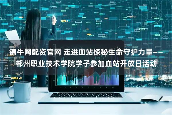 锦牛网配资官网 走进血站探秘生命守护力量——郴州职业技术学院学子参加血站开放日活动