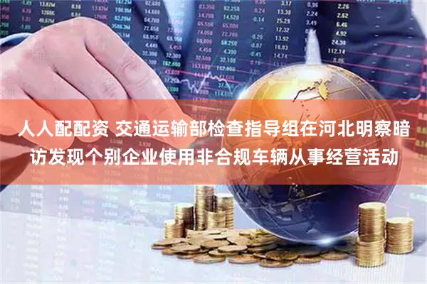 人人配配资 交通运输部检查指导组在河北明察暗访发现个别企业使用非合规车辆从事经营活动