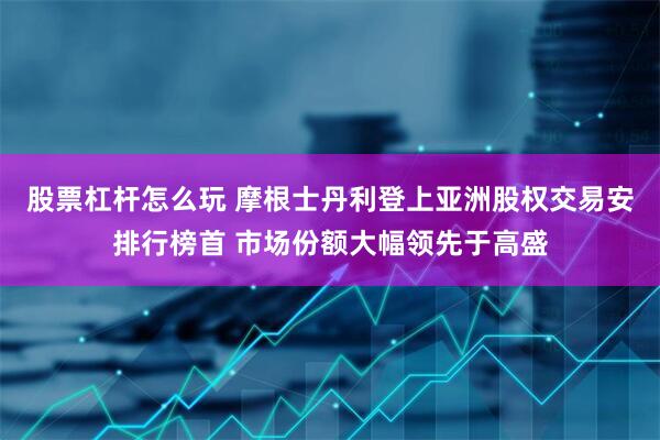 股票杠杆怎么玩 摩根士丹利登上亚洲股权交易安排行榜首 市场份额大幅领先于高盛