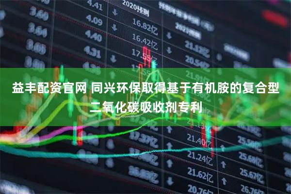 益丰配资官网 同兴环保取得基于有机胺的复合型二氧化碳吸收剂专利