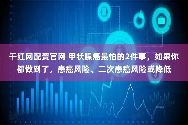 千红网配资官网 甲状腺癌最怕的2件事，如果你都做到了，患癌风险、二次患癌风险或降低