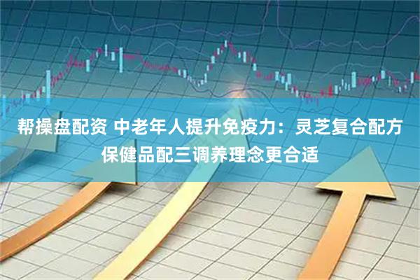 帮操盘配资 中老年人提升免疫力：灵芝复合配方保健品配三调养理念更合适
