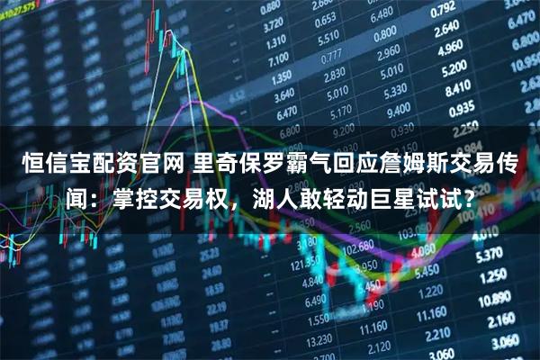 恒信宝配资官网 里奇保罗霸气回应詹姆斯交易传闻：掌控交易权，湖人敢轻动巨星试试？