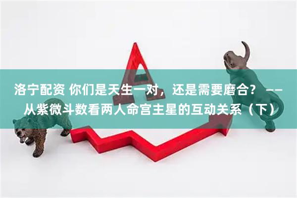 洛宁配资 你们是天生一对，还是需要磨合？ ——从紫微斗数看两人命宫主星的互动关系（下）