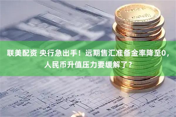 联美配资 央行急出手！远期售汇准备金率降至0，人民币升值压力要缓解了？