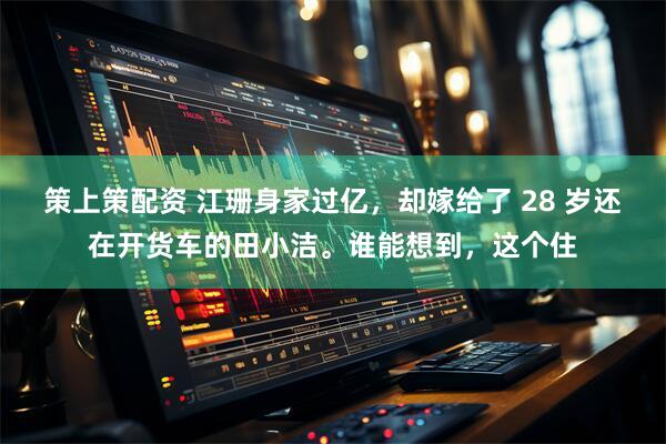 策上策配资 江珊身家过亿，却嫁给了 28 岁还在开货车的田小洁。谁能想到，这个住