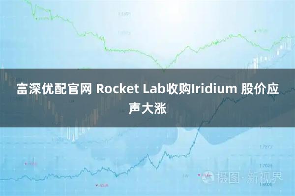 富深优配官网 Rocket Lab收购Iridium 股价应声大涨