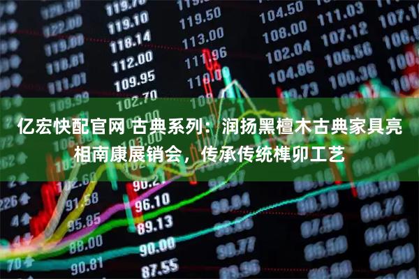 亿宏快配官网 古典系列：润扬黑檀木古典家具亮相南康展销会，传承传统榫卯工艺